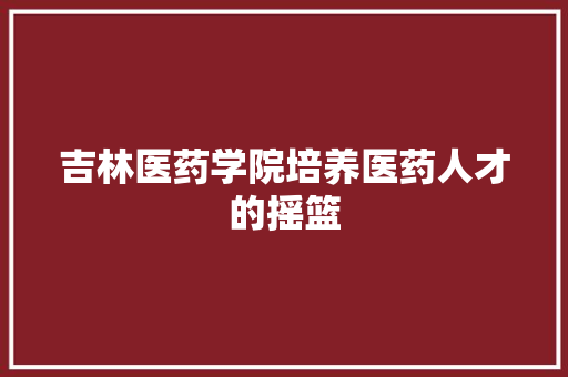 吉林医药学院培养医药人才的摇篮