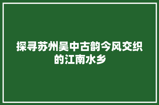 探寻苏州吴中古韵今风交织的江南水乡 GoogleSEO