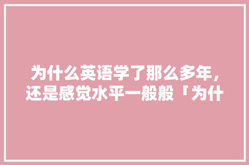 为什么英语学了那么多年，还是感觉水平一般般「为什么英语成绩提高慢呢」 为什么英语学了那么多年，还是感觉水平一般般「为什么英语成绩提高慢呢」 神马SEO