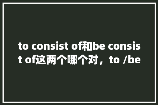to consist of和be consist of这两个哪个对，to /be有什么区别「为什么英语有的动词后加to有的加ing」 to consist of和be consist of这两个哪个对，to /be有什么区别「为什么英语有的动词后加to有的加ing」 神马SEO