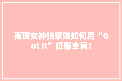 雨琦女神独家她如何用“Got It”征服全网！ GoogleSEO