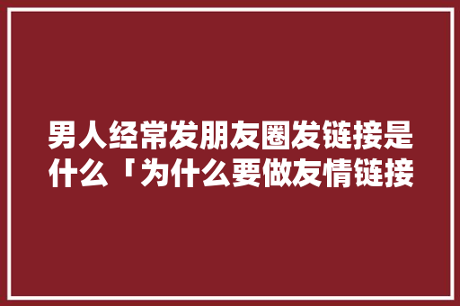 男人经常发朋友圈发链接是什么「为什么要做友情链接呢」 男人经常发朋友圈发链接是什么「为什么要做友情链接呢」 神马SEO