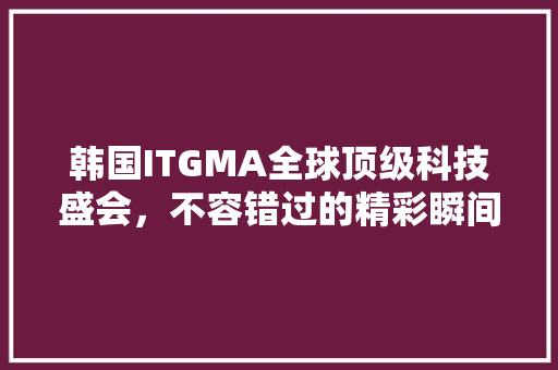 韩国ITGMA全球顶级科技盛会，不容错过的精彩瞬间！ 搜狗SEO