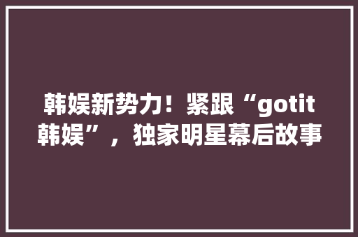 韩娱新势力！紧跟“gotit韩娱”，独家明星幕后故事！ 神马SEO