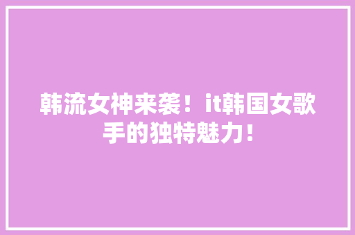 韩流女神来袭！it韩国女歌手的独特魅力！ 神马SEO