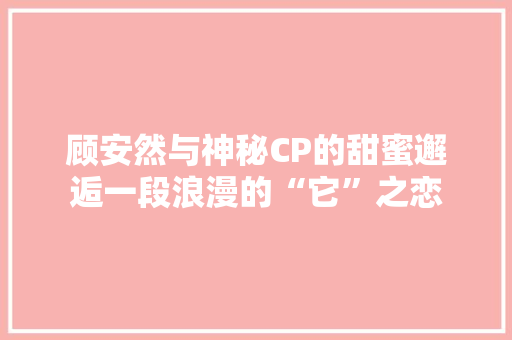 顾安然与神秘CP的甜蜜邂逅一段浪漫的“它”之恋 百度SEO
