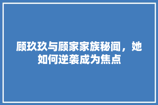 顾玖玖与顾家家族秘闻，她如何逆袭成为焦点 GoogleSEO