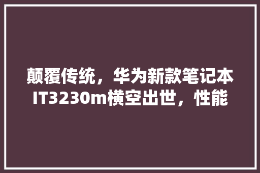 颠覆传统，华为新款笔记本IT3230m横空出世，性能炸裂，你值得拥有！ 必应SEO