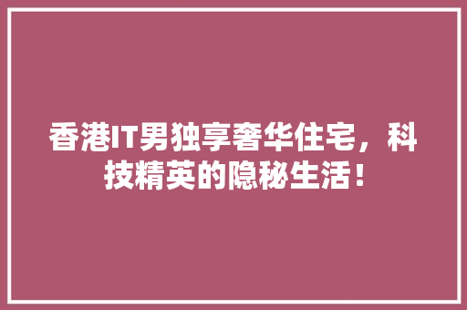 香港IT男独享奢华住宅，科技精英的隐秘生活！ GoogleSEO