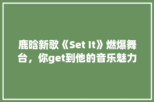 鹿晗新歌《Set It》燃爆舞台，你get到他的音乐魅力了吗 神马SEO