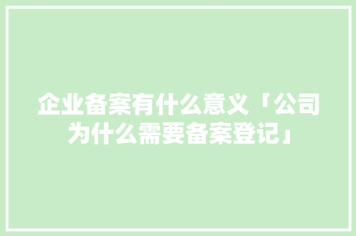 企业备案有什么意义「公司为什么需要备案登记」 企业备案有什么意义「公司为什么需要备案登记」 GoogleSEO