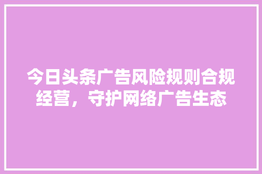 今日头条广告风险规则合规经营，守护网络广告生态 神马SEO
