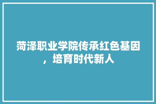 菏泽职业学院传承红色基因，培育时代新人 必应SEO
