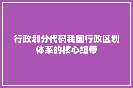 行政划分代码我国行政区划体系的核心纽带 神马SEO