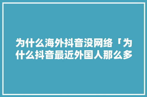 为什么海外抖音没网络「为什么抖音最近外国人那么多」 为什么海外抖音没网络「为什么抖音最近外国人那么多」 GoogleSEO