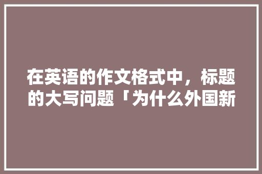 在英语的作文格式中，标题的大写问题「为什么外国新闻标题大写不一样」 在英语的作文格式中，标题的大写问题「为什么外国新闻标题大写不一样」 百度SEO