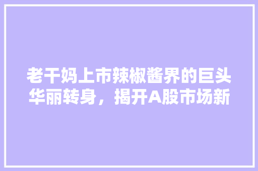 老干妈上市辣椒酱界的巨头华丽转身，揭开A股市场新篇章