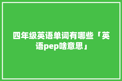 四年级英语单词有哪些「英语pep啥意思」 四年级英语单词有哪些「英语pep啥意思」 百度SEO