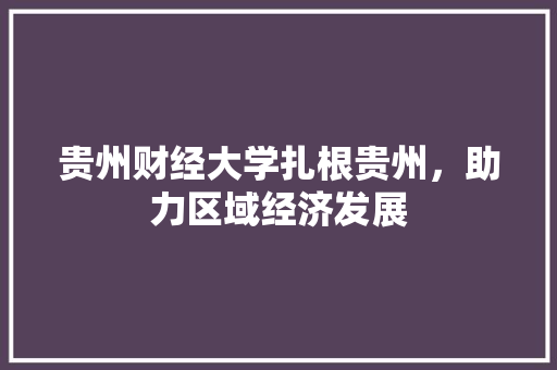 贵州财经大学扎根贵州，助力区域经济发展