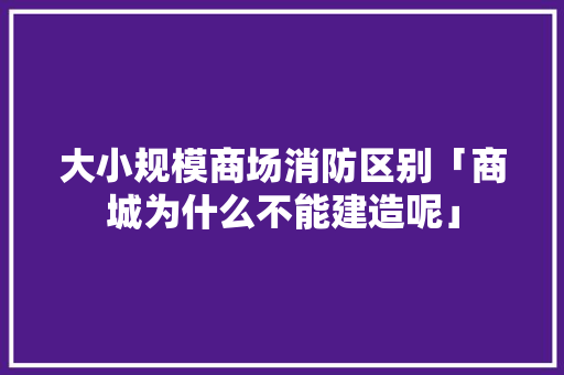 大小规模商场消防区别「商城为什么不能建造呢」 大小规模商场消防区别「商城为什么不能建造呢」 百度SEO