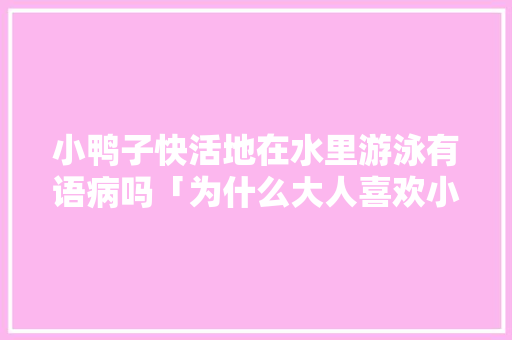 小鸭子快活地在水里游泳有语病吗「为什么大人喜欢小鸭子」 小鸭子快活地在水里游泳有语病吗「为什么大人喜欢小鸭子」 必应SEO