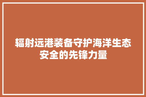 辐射远港装备守护海洋生态安全的先锋力量 GoogleSEO