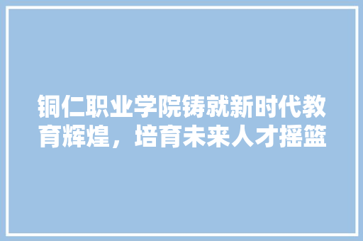 铜仁职业学院铸就新时代教育辉煌，培育未来人才摇篮 神马SEO