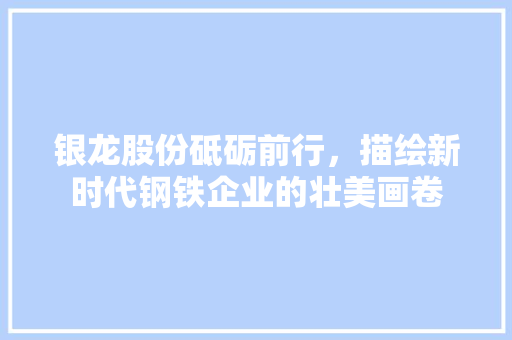 银龙股份砥砺前行，描绘新时代钢铁企业的壮美画卷 搜狗SEO