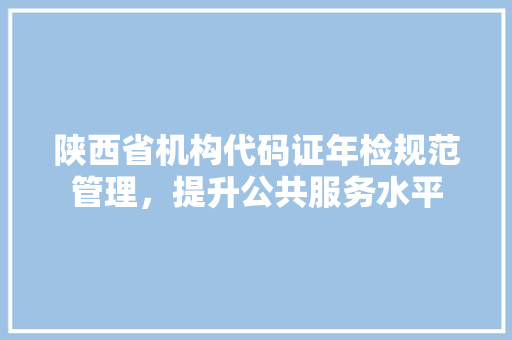 陕西省机构代码证年检规范管理，提升公共服务水平 搜狗SEO