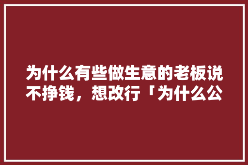 为什么有些做生意的老板说不挣钱，想改行「为什么公司不挣钱还招人」 为什么有些做生意的老板说不挣钱，想改行「为什么公司不挣钱还招人」 百度SEO