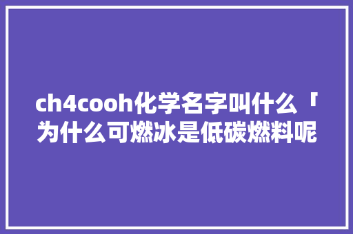 ch4cooh化学名字叫什么「为什么可燃冰是低碳燃料呢」 ch4cooh化学名字叫什么「为什么可燃冰是低碳燃料呢」 必应SEO