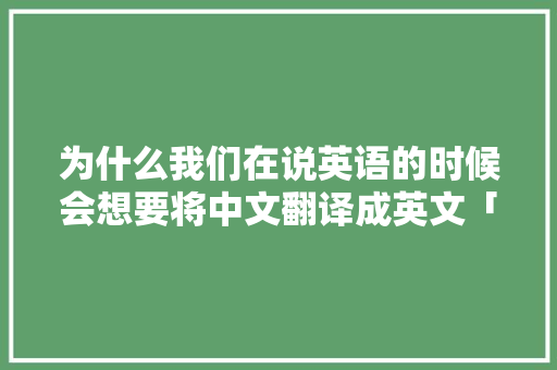 为什么我们在说英语的时候会想要将中文翻译成英文「为什么要会英文呢反驳」 为什么我们在说英语的时候会想要将中文翻译成英文「为什么要会英文呢反驳」 搜狗SEO