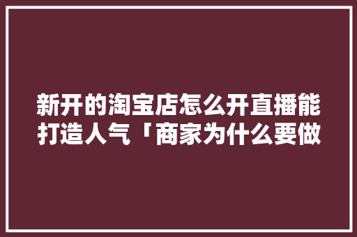新开的淘宝店怎么开直播能打造人气「商家为什么要做淘宝直播带货」 新开的淘宝店怎么开直播能打造人气「商家为什么要做淘宝直播带货」 搜狗SEO