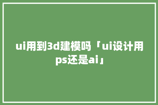 ui用到3d建模吗「ui设计用ps还是ai」 ui用到3d建模吗「ui设计用ps还是ai」 必应SEO