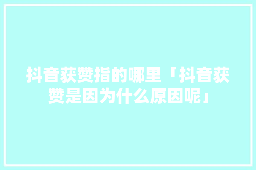 抖音获赞指的哪里「抖音获赞是因为什么原因呢」 抖音获赞指的哪里「抖音获赞是因为什么原因呢」 GoogleSEO