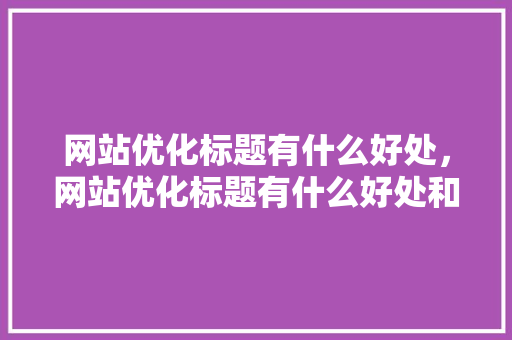 网站优化标题有什么好处，网站优化标题有什么好处和作用。 网站优化标题有什么好处，网站优化标题有什么好处和作用。 百度SEO