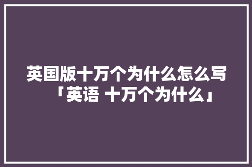 英国版十万个为什么怎么写「英语 十万个为什么」 英国版十万个为什么怎么写「英语 十万个为什么」 神马SEO