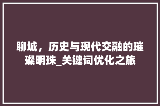 聊城，历史与现代交融的璀璨明珠_关键词优化之旅 神马SEO