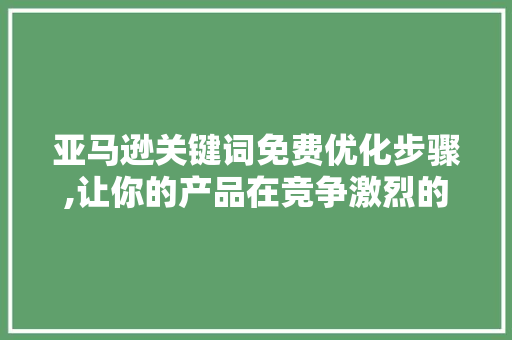 亚马逊关键词免费优化步骤,让你的产品在竞争激烈的市场中脱颖而出 搜狗SEO