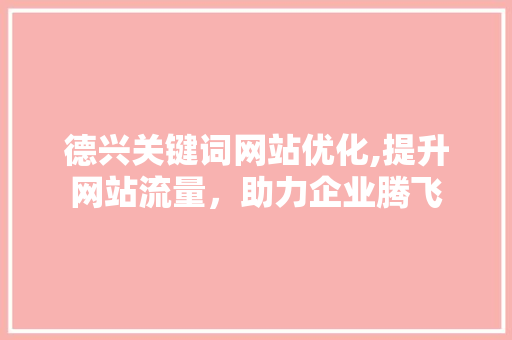 德兴关键词网站优化,提升网站流量，助力企业腾飞