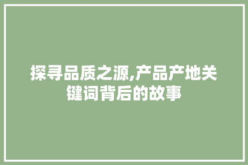 探寻品质之源,产品产地关键词背后的故事 未命名