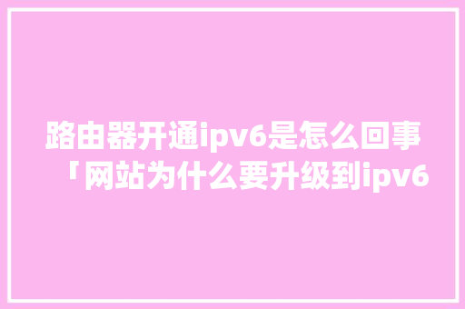 路由器开通ipv6是怎么回事「网站为什么要升级到ipv6呢」