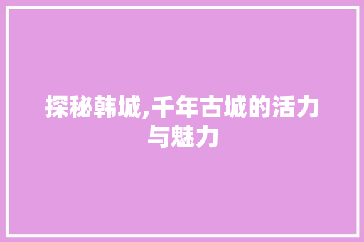 探秘韩城,千年古城的活力与魅力