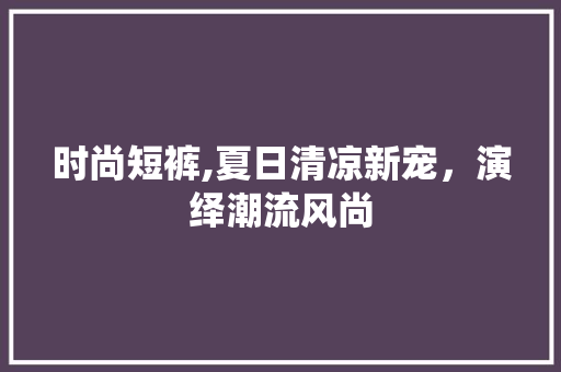 时尚短裤,夏日清凉新宠，演绎潮流风尚 必应SEO