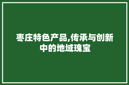枣庄特色产品,传承与创新中的地域瑰宝 GoogleSEO