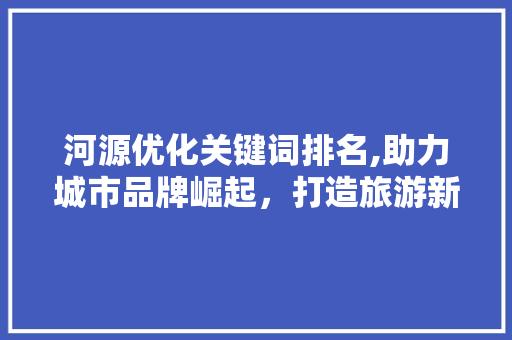 河源优化关键词排名,助力城市品牌崛起,打造旅游新名片 百度SEO 河源优化关键词排名,助力城市品牌崛起,打造旅游新名片 百度SEO