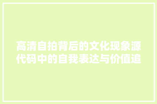 高清自拍背后的文化现象源代码中的自我表达与价值追求 GoogleSEO