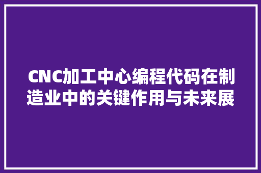 CNC加工中心编程代码在制造业中的关键作用与未来展望 必应SEO