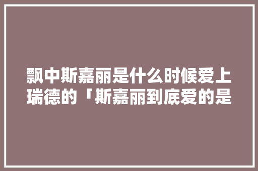 飘中斯嘉丽是什么时候爱上瑞德的「斯嘉丽到底爱的是谁」 飘中斯嘉丽是什么时候爱上瑞德的「斯嘉丽到底爱的是谁」 GoogleSEO