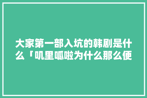 大家第一部入坑的韩剧是什么「叽里呱啦为什么那么便宜」 大家第一部入坑的韩剧是什么「叽里呱啦为什么那么便宜」 必应SEO
